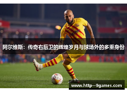 阿尔维斯：传奇右后卫的辉煌岁月与球场外的多重身份