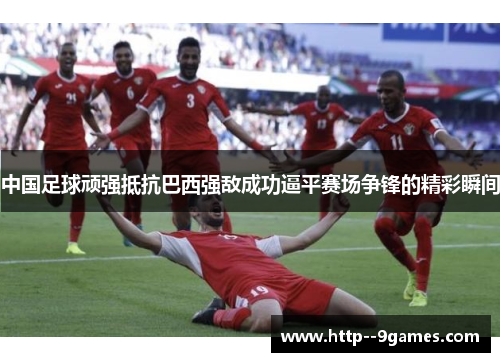 中国足球顽强抵抗巴西强敌成功逼平赛场争锋的精彩瞬间 中国足球顽强抵抗巴西强敌成功逼平赛场争锋的精彩瞬间
