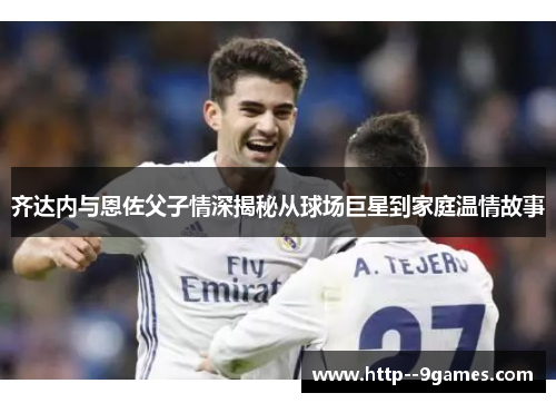 齐达内与恩佐父子情深揭秘从球场巨星到家庭温情故事 齐达内与恩佐父子情深揭秘从球场巨星到家庭温情故事