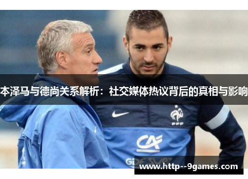 本泽马与德尚关系解析:社交媒体热议背后的真相与影响 本泽马与德尚关系解析:社交媒体热议背后的真相与影响