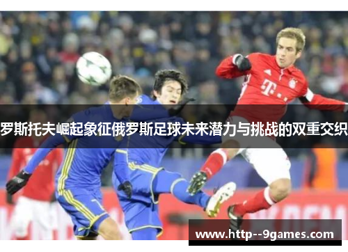 罗斯托夫崛起象征俄罗斯足球未来潜力与挑战的双重交织 罗斯托夫崛起象征俄罗斯足球未来潜力与挑战的双重交织