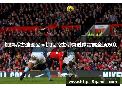 加纳乔古迪逊公园惊现惊世倒钩进球震撼全场观众 加纳乔古迪逊公园惊现惊世倒钩进球震撼全场观众