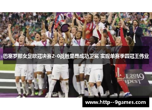 巴塞罗那女足欧冠决赛2-0战胜里昂成功卫冕 实现单赛季四冠王伟业 巴塞罗那女足欧冠决赛2-0战胜里昂成功卫冕 实现单赛季四冠王伟业